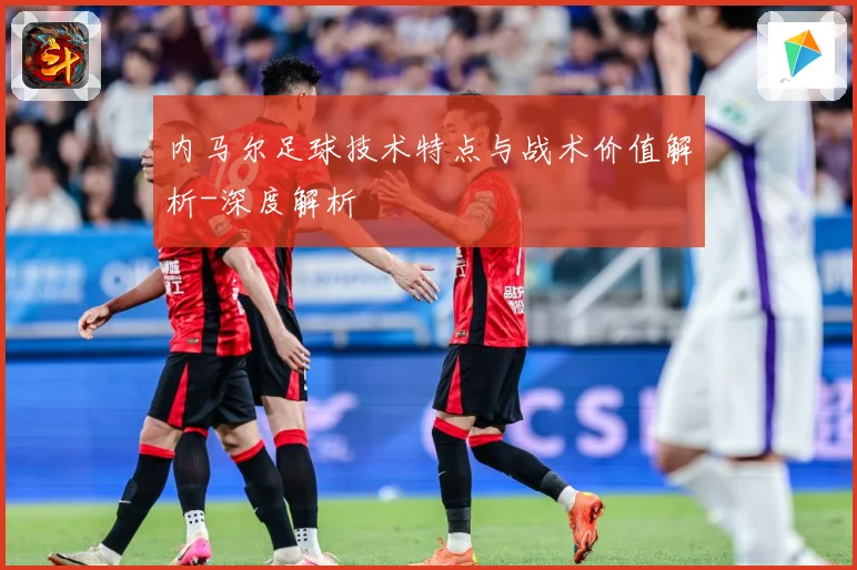 内马尔足球技术特点与战术价值解析-深度解析