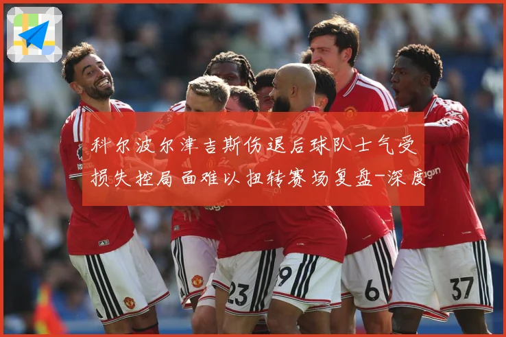 科尔波尔津吉斯伤退后球队士气受损失控局面难以扭转赛场复盘-深度解析
