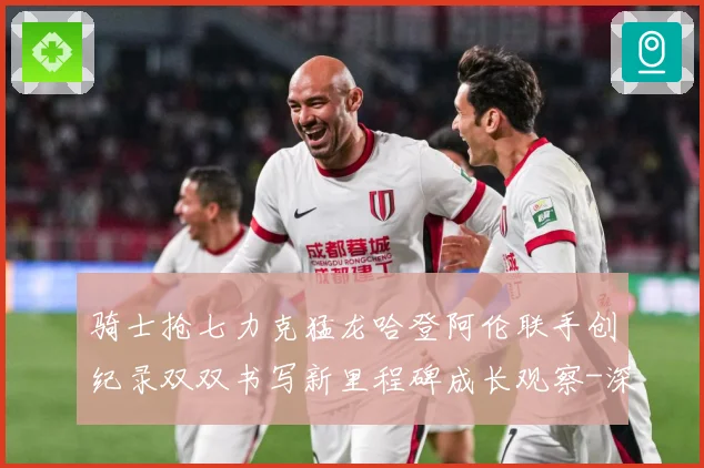 骑士抢七力克猛龙哈登阿伦联手创纪录双双书写新里程碑成长观察-深度解析