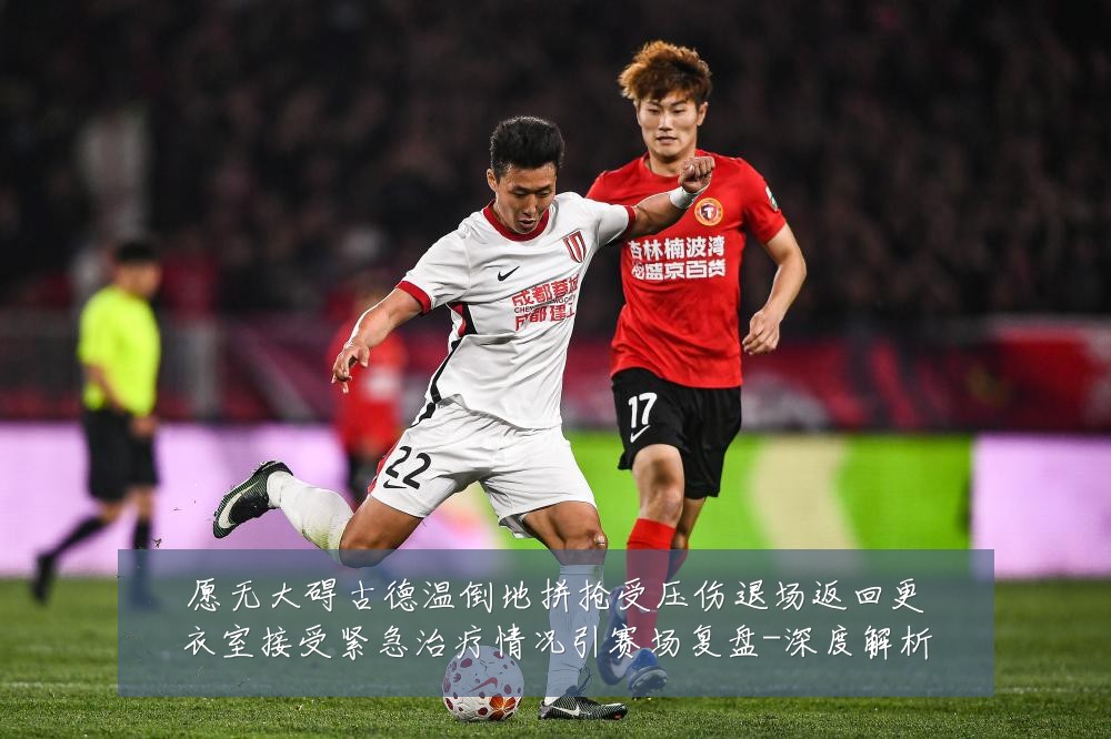 愿无大碍古德温倒地拼抢受压伤退场返回更衣室接受紧急治疗情况引赛场复盘-深度解析